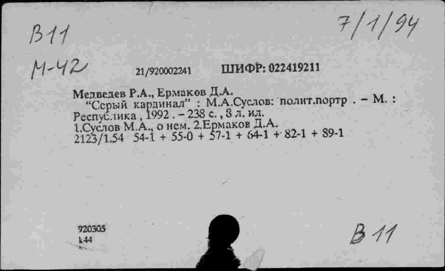 ﻿Л11	7/^/^
21/920002241 ШИФР: 022419211
Медведев Р.А., Ермаков Д.А.
“Серый кардинал” : М.А.Суслов: полит.портр . - М. .
Респ^лика, 1992 . - 238 с., 8 л. ил.
ЪСуслов М.А., о нем. 2.Ермаков Д.А.
2123/1.54 54-1 + 55-0 + 57-1 + 54-1 + 82-1 + 89-1
920305